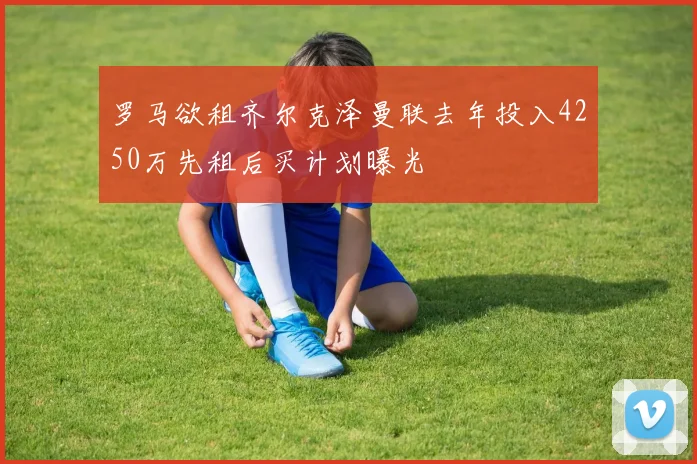 罗马欲租齐尔克泽曼联去年投入4250万先租后买计划曝光