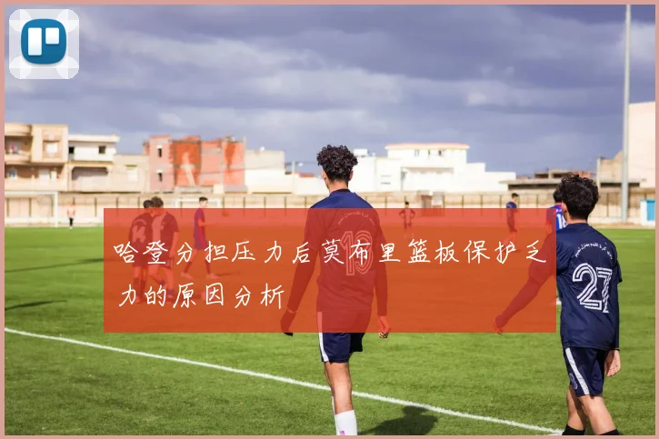 哈登分担压力后莫布里篮板保护乏力的原因分析