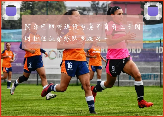 阿尔巴即将退役与妻子育有三子同时担任业余球队老板之一