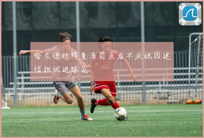 哈兰德对阵皇马罚点后不庆祝因迷信担忧进球荒