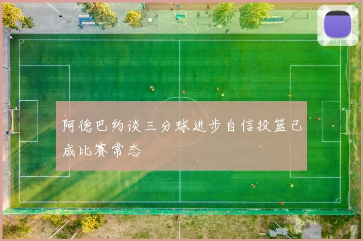 阿德巴约谈三分球进步自信投篮已成比赛常态