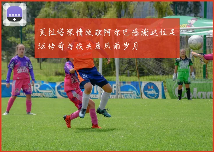 莫拉塔深情致敬阿尔巴感谢这位足坛传奇与我共度风雨岁月