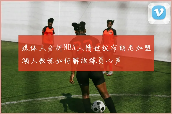 媒体人分析NBA人情世故布朗尼加盟湖人教练如何解读球员心声